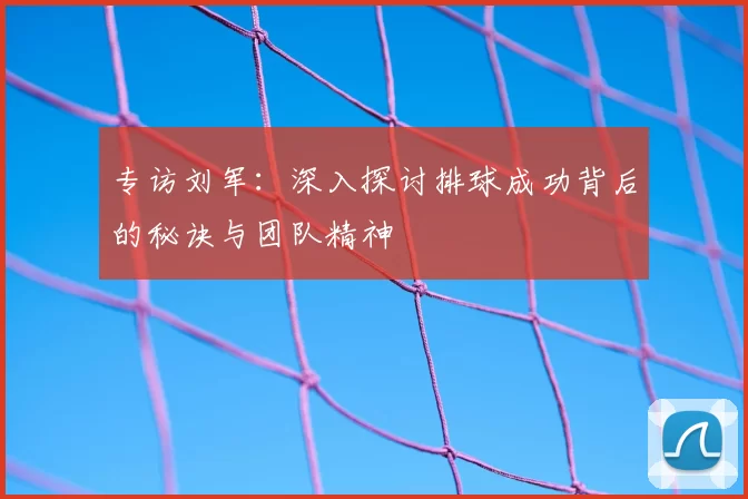 专访刘军：深入探讨排球成功背后的秘诀与团队精神