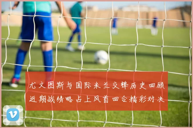 尤文图斯与国际米兰交锋历史回顾近期战绩略占上风首回合精彩对决回顾