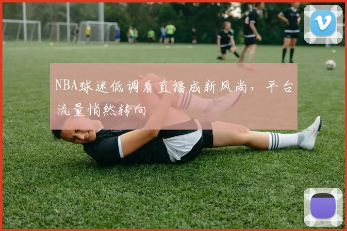 NBA球迷低调看直播成新风尚，平台流量悄然转向