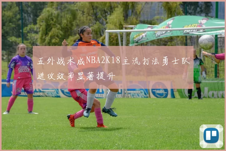 五外战术成NBA2K18主流打法勇士队进攻效率显著提升