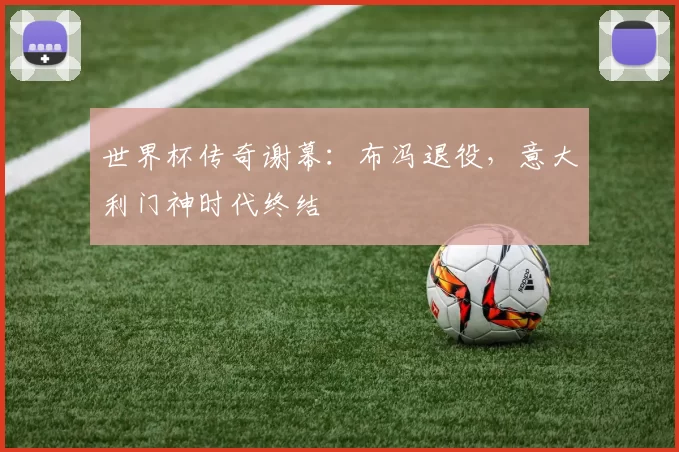 世界杯传奇谢幕：布冯退役，意大利门神时代终结