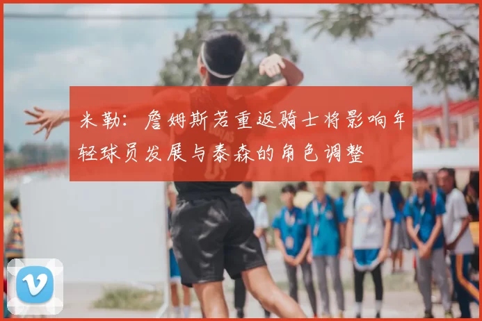米勒：詹姆斯若重返骑士将影响年轻球员发展与泰森的角色调整