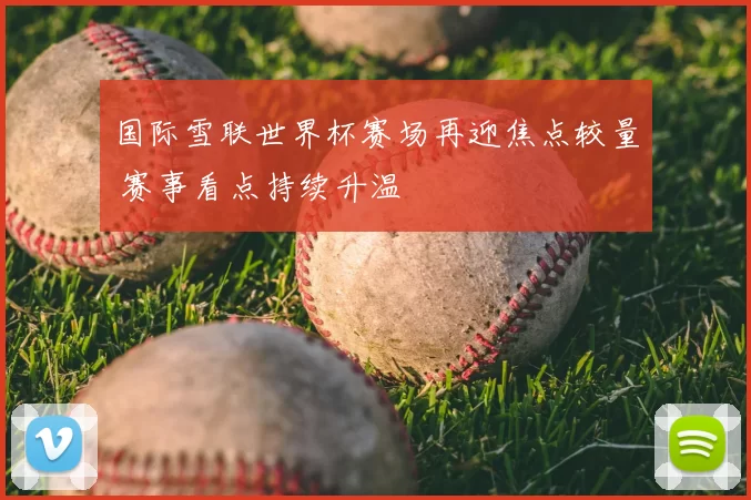国际雪联世界杯赛场再迎焦点较量 赛事看点持续升温