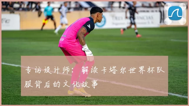 专访设计师:解读卡塔尔世界杯队服背后的文化故事