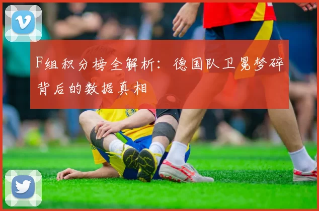F组积分榜全解析:德国队卫冕梦碎背后的数据真相